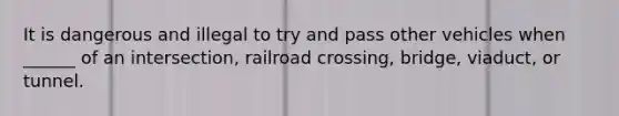 It is dangerous and illegal to try and pass other vehicles when ______ of an intersection, railroad crossing, bridge, viaduct, or tunnel.