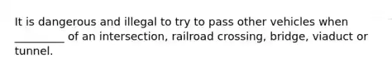 It is dangerous and illegal to try to pass other vehicles when _________ of an intersection, railroad crossing, bridge, viaduct or tunnel.