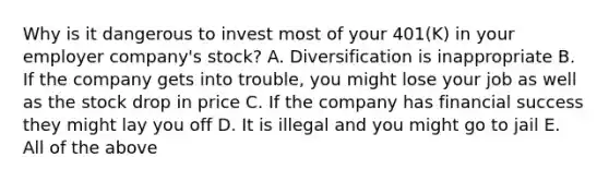 Why is it dangerous to invest most of your 401(K) in your employer company's stock? A. Diversification is inappropriate B. If the company gets into trouble, you might lose your job as well as the stock drop in price C. If the company has financial success they might lay you off D. It is illegal and you might go to jail E. All of the above