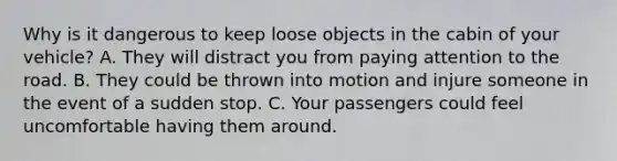 Why is it dangerous to keep loose objects in the cabin of your vehicle? A. They will distract you from paying attention to the road. B. They could be thrown into motion and injure someone in the event of a sudden stop. C. Your passengers could feel uncomfortable having them around.