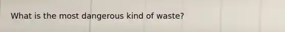 What is the most dangerous kind of waste?