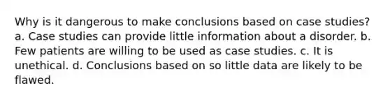 Why is it dangerous to make conclusions based on case studies? a. Case studies can provide little information about a disorder. b. Few patients are willing to be used as case studies. c. It is unethical. d. Conclusions based on so little data are likely to be flawed.