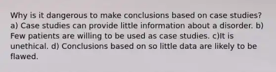 Why is it dangerous to make conclusions based on case studies? a) Case studies can provide little information about a disorder. b) Few patients are willing to be used as case studies. c)It is unethical. d) Conclusions based on so little data are likely to be flawed.