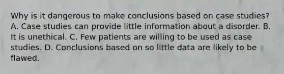 Why is it dangerous to make conclusions based on case studies? A. Case studies can provide little information about a disorder. B. It is unethical. C. Few patients are willing to be used as case studies. D. Conclusions based on so little data are likely to be flawed.