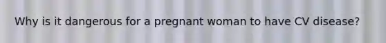 Why is it dangerous for a pregnant woman to have CV disease?