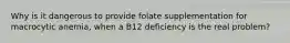 Why is it dangerous to provide folate supplementation for macrocytic anemia, when a B12 deficiency is the real problem?