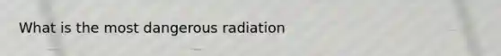 What is the most dangerous radiation