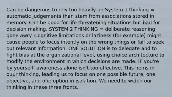 Can be dangerous to rely too heavily on System 1 thinking = automatic judgements than stem from associations stored in memory. Can be good for life threatening situations but bad for decision making. SYSTEM 2 THINKING = deliberate reasoning gone awry. Cognitive limitations or laziness (for example) might cause people to focus intently on the wrong things or fail to seek out relevant information. ONE SOLUTION is to delegate and to fight bias at the organizational level, using choice architecture to modify the environment in which decisions are made. IF you're by yourself, awareness alone isn't too effective. This hems in ouur thinking, leading us to focus on one possible future, one objective, and one option in isolation. We need to widen our thinking in these three fronts.