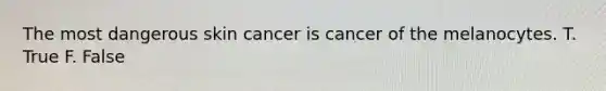 The most dangerous skin cancer is cancer of the melanocytes. T. True F. False