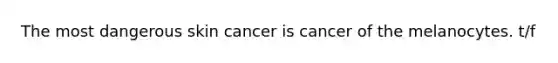 The most dangerous skin cancer is cancer of the melanocytes. t/f