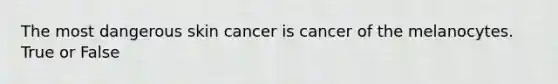 The most dangerous skin cancer is cancer of the melanocytes. True or False