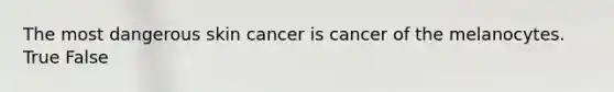 The most dangerous skin cancer is cancer of the melanocytes. True False