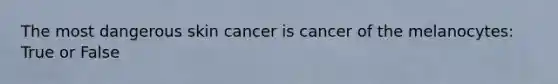 The most dangerous skin cancer is cancer of the melanocytes: True or False