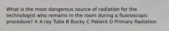 What is the most dangerous source of radiation for the technologist who remains in the room during a fluoroscopic procedure? A X-ray Tube B Bucky C Patient D Primary Radiation