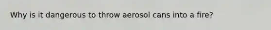 Why is it dangerous to throw aerosol cans into a fire?