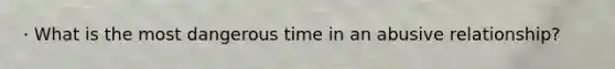 · What is the most dangerous time in an abusive relationship?