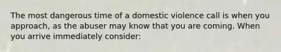 The most dangerous time of a domestic violence call is when you approach, as the abuser may know that you are coming. When you arrive immediately consider: