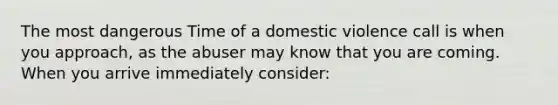 The most dangerous Time of a domestic violence call is when you approach, as the abuser may know that you are coming. When you arrive immediately consider: