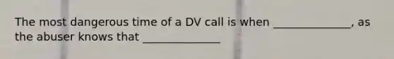 The most dangerous time of a DV call is when ______________, as the abuser knows that ______________