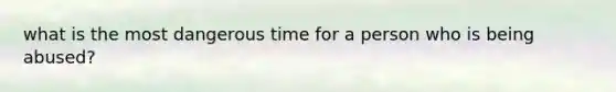 what is the most dangerous time for a person who is being abused?