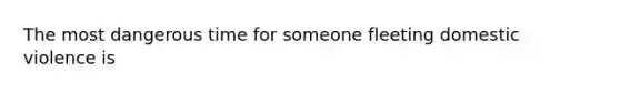The most dangerous time for someone fleeting domestic violence is