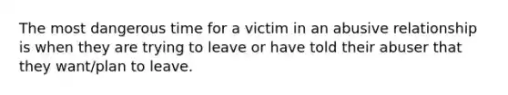 The most dangerous time for a victim in an abusive relationship is when they are trying to leave or have told their abuser that they want/plan to leave.