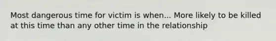 Most dangerous time for victim is when... More likely to be killed at this time than any other time in the relationship