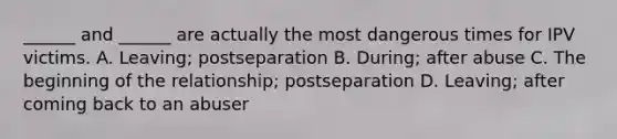 ______ and ______ are actually the most dangerous times for IPV victims. A. Leaving; postseparation B. During; after abuse C. The beginning of the relationship; postseparation D. Leaving; after coming back to an abuser