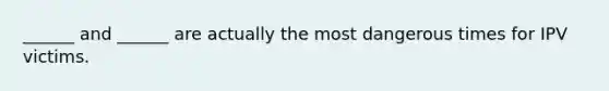 ______ and ______ are actually the most dangerous times for IPV victims.