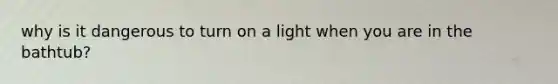 why is it dangerous to turn on a light when you are in the bathtub?