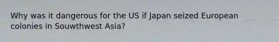 Why was it dangerous for the US if Japan seized European colonies in Souwthwest Asia?