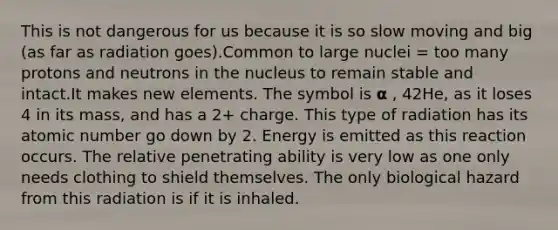 This is not dangerous for us because it is so slow moving and big (as far as radiation goes).Common to large nuclei = too many protons and neutrons in the nucleus to remain stable and intact.It makes new elements. The symbol is 𝝰 , 42He, as it loses 4 in its mass, and has a 2+ charge. This type of radiation has its atomic number go down by 2. Energy is emitted as this reaction occurs. The relative penetrating ability is very low as one only needs clothing to shield themselves. The only biological hazard from this radiation is if it is inhaled.