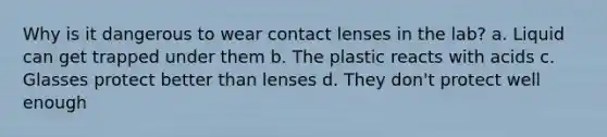 Why is it dangerous to wear contact lenses in the lab? a. Liquid can get trapped under them b. The plastic reacts with acids c. Glasses protect better than lenses d. They don't protect well enough