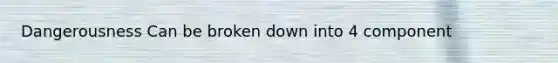 Dangerousness Can be broken down into 4 component