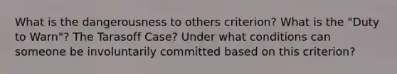 What is the dangerousness to others criterion? What is the "Duty to Warn"? The Tarasoff Case? Under what conditions can someone be involuntarily committed based on this criterion?