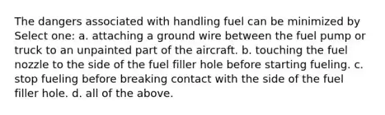 The dangers associated with handling fuel can be minimized by Select one: a. attaching a ground wire between the fuel pump or truck to an unpainted part of the aircraft. b. touching the fuel nozzle to the side of the fuel filler hole before starting fueling. c. stop fueling before breaking contact with the side of the fuel filler hole. d. all of the above.