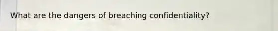 What are the dangers of breaching confidentiality?