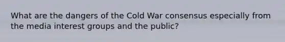 What are the dangers of the Cold War consensus especially from the media interest groups and the public?