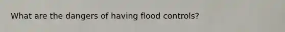 What are the dangers of having flood controls?