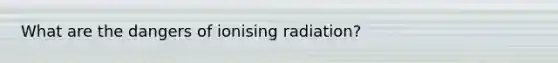 What are the dangers of ionising radiation?