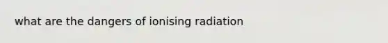 what are the dangers of ionising radiation