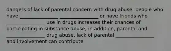 dangers of lack of parental concern with drug abuse: people who have ________________ ________________ or have friends who ________________ use in drugs increases their chances of participating in substance abuse; in addition, parental and ________________ drug abuse, lack of parental ________________ and involvement can contribute