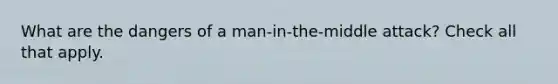 What are the dangers of a man-in-the-middle attack? Check all that apply.