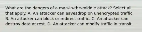 What are the dangers of a man-in-the-middle attack? Select all that apply. A. An attacker can eavesdrop on unencrypted traffic. B. An attacker can block or redirect traffic. C. An attacker can destroy data at rest. D. An attacker can modify traffic in transit.