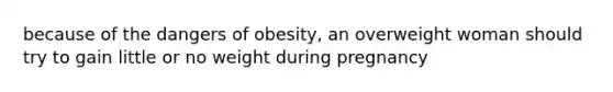 because of the dangers of obesity, an overweight woman should try to gain little or no weight during pregnancy