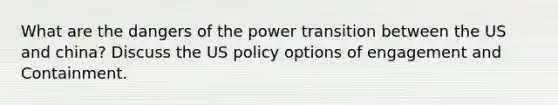 What are the dangers of the power transition between the US and china? Discuss the US policy options of engagement and Containment.