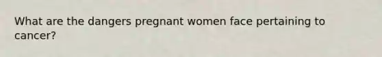 What are the dangers pregnant women face pertaining to cancer?