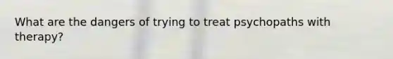 What are the dangers of trying to treat psychopaths with therapy?