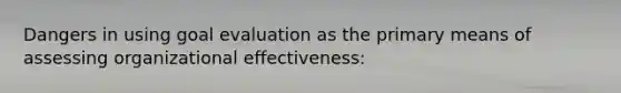 Dangers in using goal evaluation as the primary means of assessing organizational effectiveness: