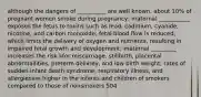 although the dangers of __________ are well known, about 10% of pregnant women smoke during pregnancy; maternal ___________ exposes the fetus to toxins such as lead, cadmium, cyanide, nicotine, and carbon monoxide; fetal blood flow is reduced, which limits the delivery of oxygen and nutrients, resulting in impaired fetal growth and development; maternal _________ increases the risk kfor miscarriage, stillbirth, placental abnormailities, preterm delivrey, and low birth weight; rates of sudden infant death syndrome, respiratory illness, and allergiesare higher in the infants and children of smokers compared to those of nonsmokers 504